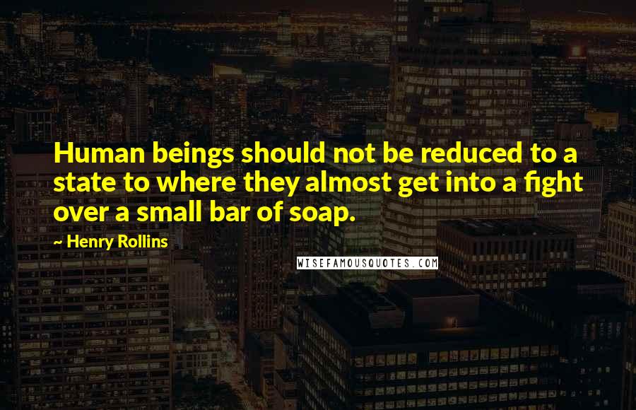 Henry Rollins Quotes: Human beings should not be reduced to a state to where they almost get into a fight over a small bar of soap.