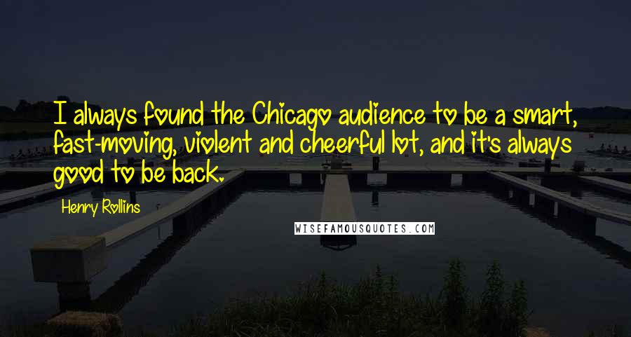 Henry Rollins Quotes: I always found the Chicago audience to be a smart, fast-moving, violent and cheerful lot, and it's always good to be back.