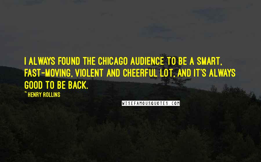 Henry Rollins Quotes: I always found the Chicago audience to be a smart, fast-moving, violent and cheerful lot, and it's always good to be back.