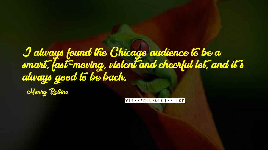 Henry Rollins Quotes: I always found the Chicago audience to be a smart, fast-moving, violent and cheerful lot, and it's always good to be back.