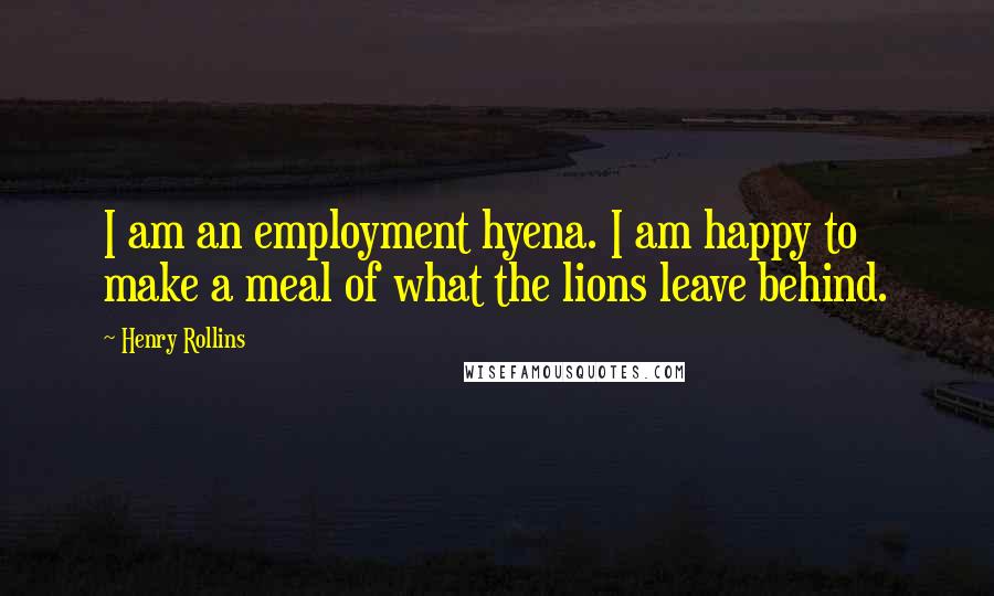 Henry Rollins Quotes: I am an employment hyena. I am happy to make a meal of what the lions leave behind.