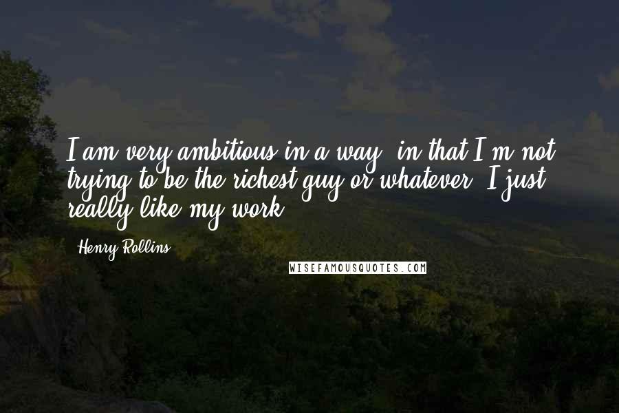 Henry Rollins Quotes: I am very ambitious in a way, in that I'm not trying to be the richest guy or whatever. I just really like my work.