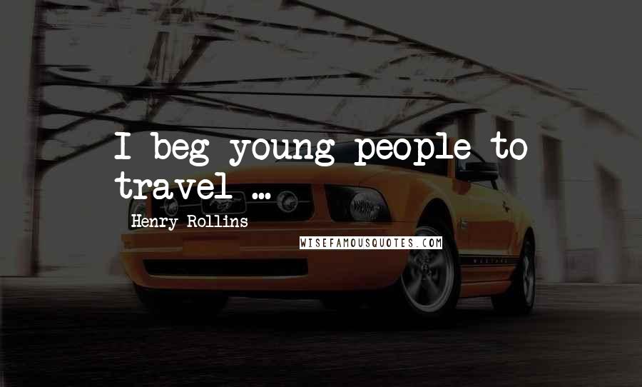 Henry Rollins Quotes: I beg young people to travel ...