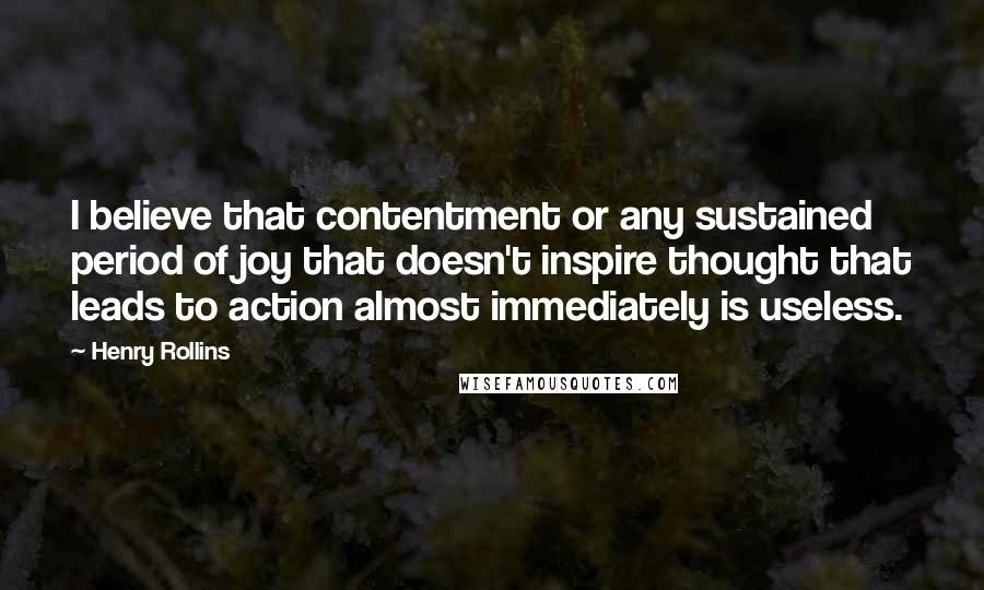 Henry Rollins Quotes: I believe that contentment or any sustained period of joy that doesn't inspire thought that leads to action almost immediately is useless.