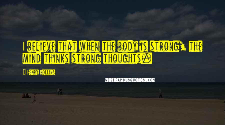 Henry Rollins Quotes: I believe that when the body is strong, the mind thinks strong thoughts.