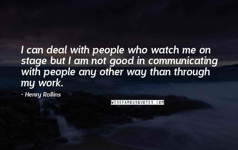 Henry Rollins Quotes: I can deal with people who watch me on stage but I am not good in communicating with people any other way than through my work.