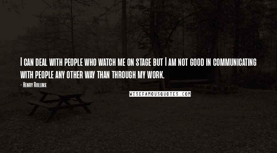 Henry Rollins Quotes: I can deal with people who watch me on stage but I am not good in communicating with people any other way than through my work.