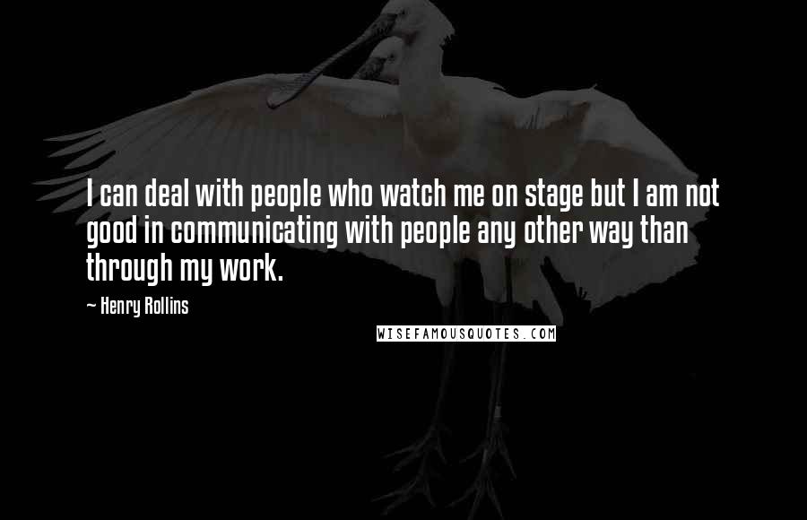 Henry Rollins Quotes: I can deal with people who watch me on stage but I am not good in communicating with people any other way than through my work.