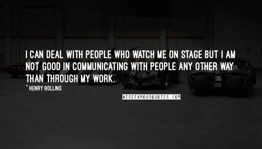 Henry Rollins Quotes: I can deal with people who watch me on stage but I am not good in communicating with people any other way than through my work.