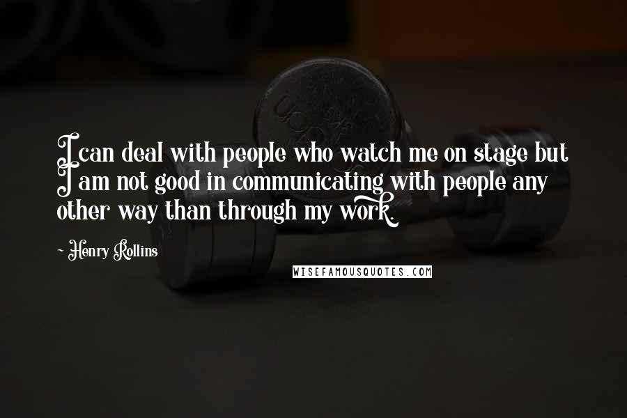 Henry Rollins Quotes: I can deal with people who watch me on stage but I am not good in communicating with people any other way than through my work.