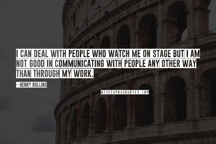 Henry Rollins Quotes: I can deal with people who watch me on stage but I am not good in communicating with people any other way than through my work.