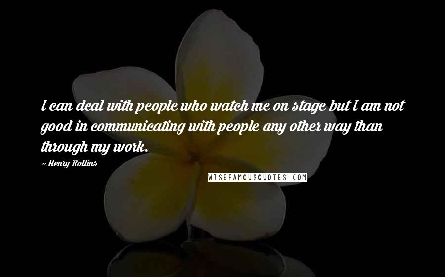 Henry Rollins Quotes: I can deal with people who watch me on stage but I am not good in communicating with people any other way than through my work.