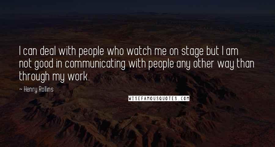 Henry Rollins Quotes: I can deal with people who watch me on stage but I am not good in communicating with people any other way than through my work.