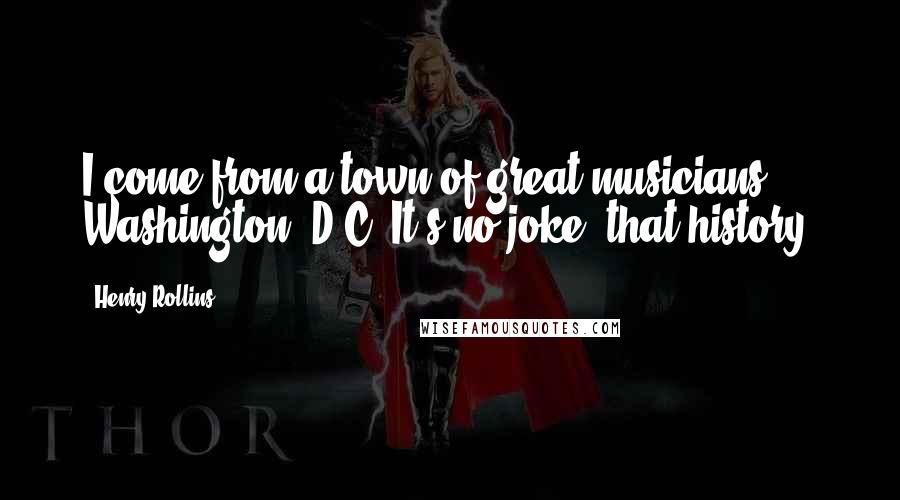 Henry Rollins Quotes: I come from a town of great musicians: Washington, D.C. It's no joke, that history.