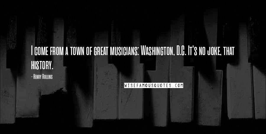 Henry Rollins Quotes: I come from a town of great musicians: Washington, D.C. It's no joke, that history.