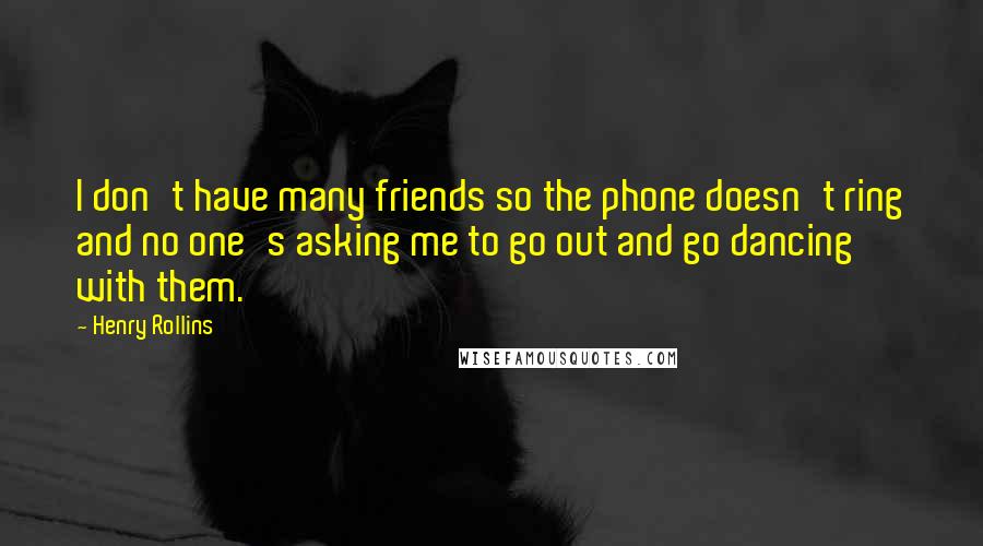 Henry Rollins Quotes: I don't have many friends so the phone doesn't ring and no one's asking me to go out and go dancing with them.