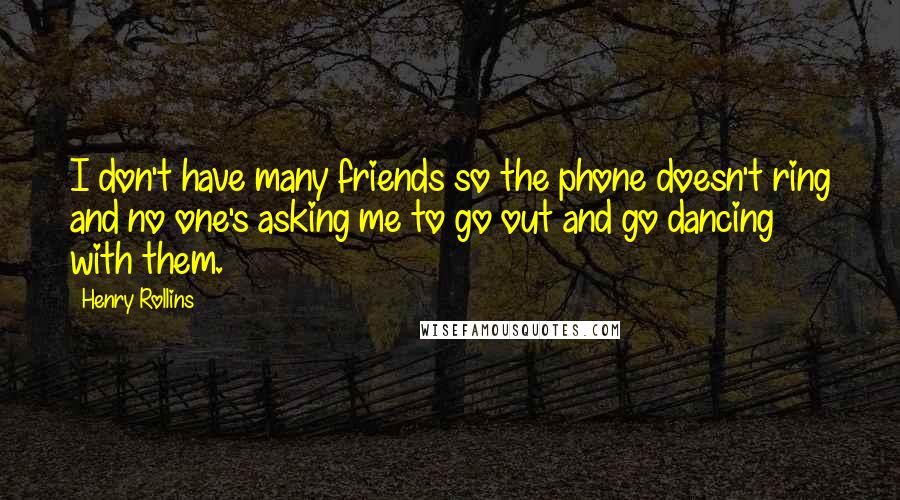 Henry Rollins Quotes: I don't have many friends so the phone doesn't ring and no one's asking me to go out and go dancing with them.