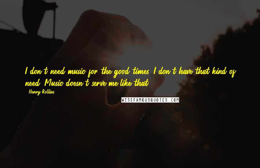 Henry Rollins Quotes: I don't need music for the good times. I don't have that kind of need. Music doesn't serve me like that.