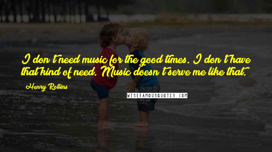 Henry Rollins Quotes: I don't need music for the good times. I don't have that kind of need. Music doesn't serve me like that.