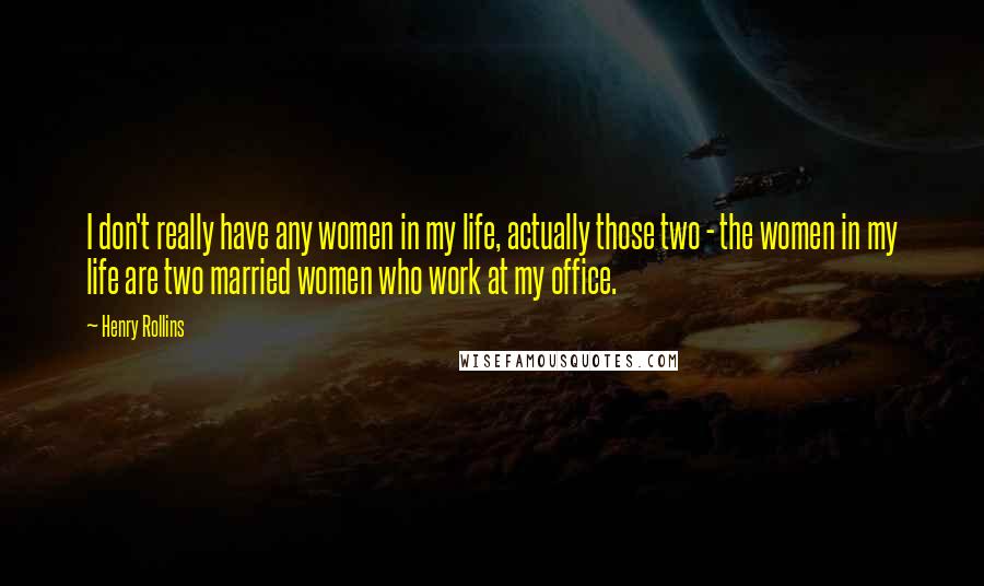 Henry Rollins Quotes: I don't really have any women in my life, actually those two - the women in my life are two married women who work at my office.