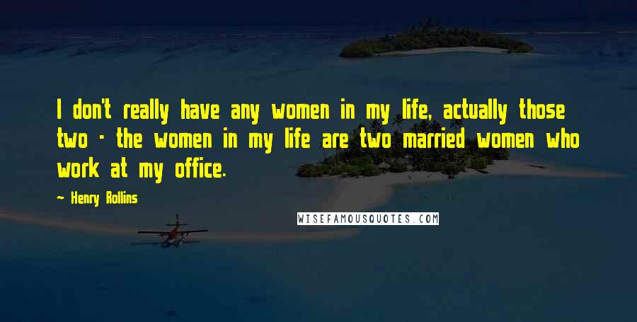 Henry Rollins Quotes: I don't really have any women in my life, actually those two - the women in my life are two married women who work at my office.