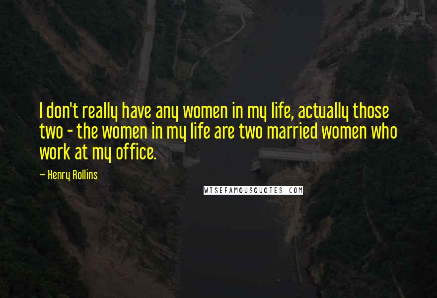 Henry Rollins Quotes: I don't really have any women in my life, actually those two - the women in my life are two married women who work at my office.