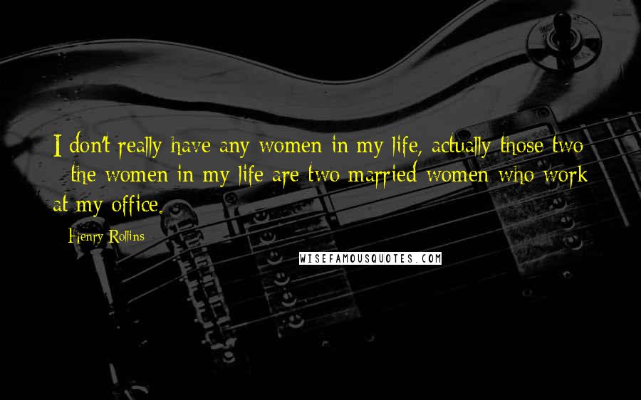 Henry Rollins Quotes: I don't really have any women in my life, actually those two - the women in my life are two married women who work at my office.