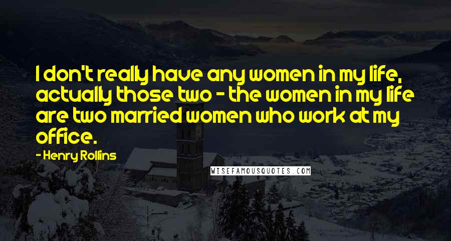 Henry Rollins Quotes: I don't really have any women in my life, actually those two - the women in my life are two married women who work at my office.