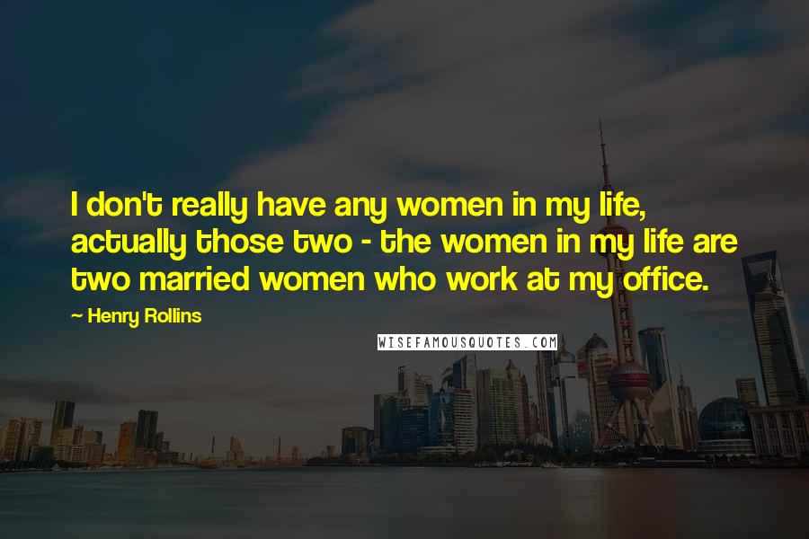 Henry Rollins Quotes: I don't really have any women in my life, actually those two - the women in my life are two married women who work at my office.