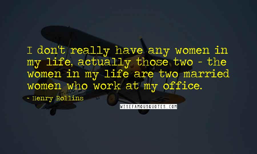 Henry Rollins Quotes: I don't really have any women in my life, actually those two - the women in my life are two married women who work at my office.