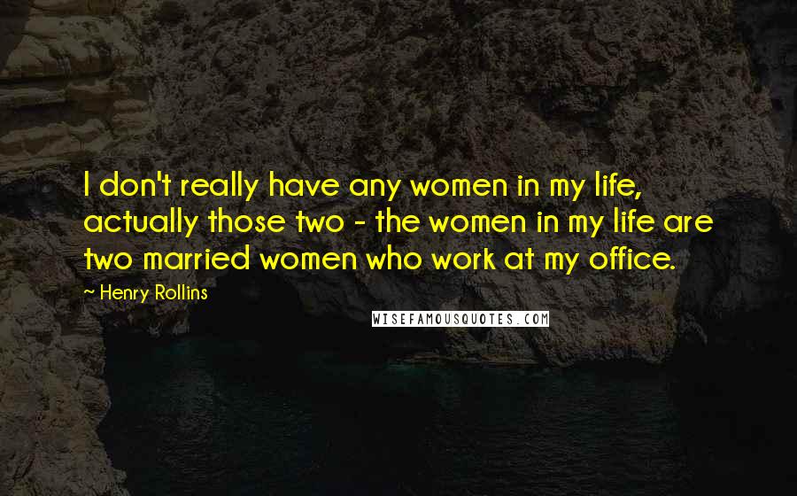 Henry Rollins Quotes: I don't really have any women in my life, actually those two - the women in my life are two married women who work at my office.