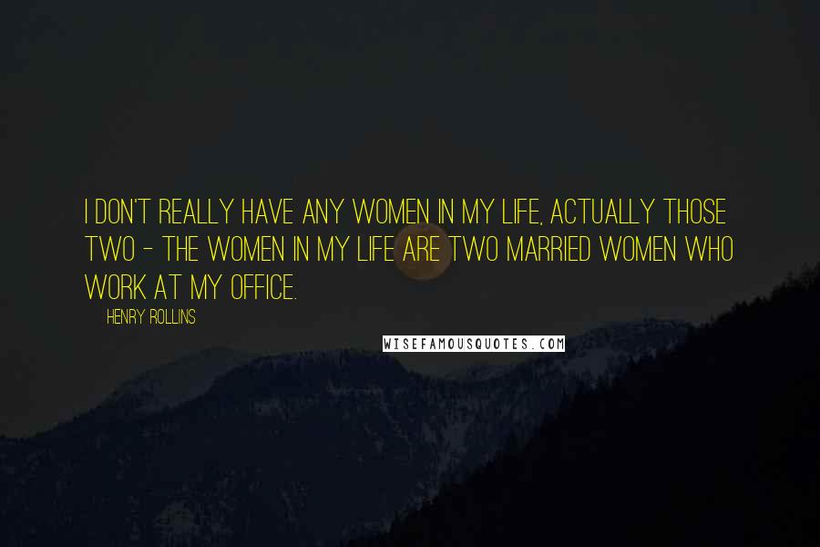 Henry Rollins Quotes: I don't really have any women in my life, actually those two - the women in my life are two married women who work at my office.