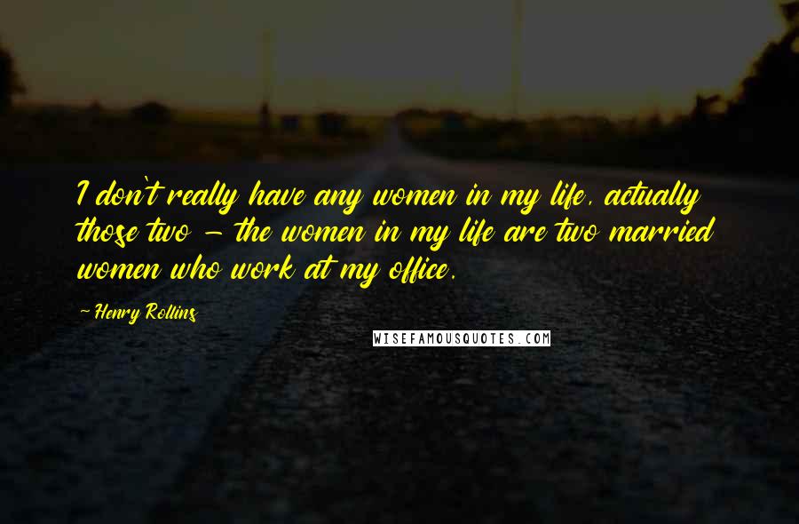 Henry Rollins Quotes: I don't really have any women in my life, actually those two - the women in my life are two married women who work at my office.