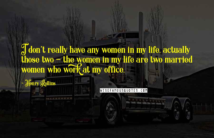 Henry Rollins Quotes: I don't really have any women in my life, actually those two - the women in my life are two married women who work at my office.