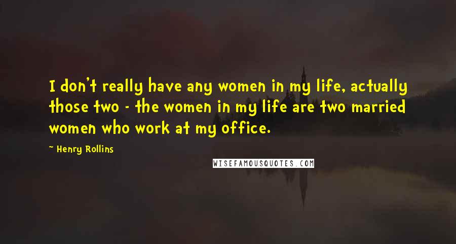 Henry Rollins Quotes: I don't really have any women in my life, actually those two - the women in my life are two married women who work at my office.