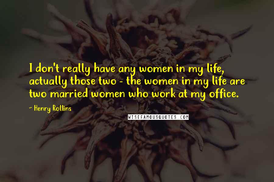 Henry Rollins Quotes: I don't really have any women in my life, actually those two - the women in my life are two married women who work at my office.