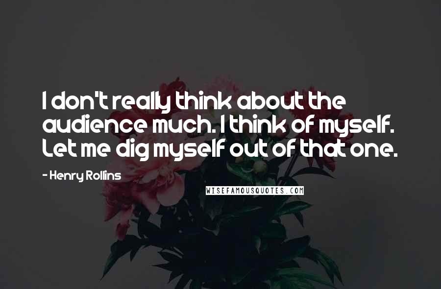 Henry Rollins Quotes: I don't really think about the audience much. I think of myself. Let me dig myself out of that one.