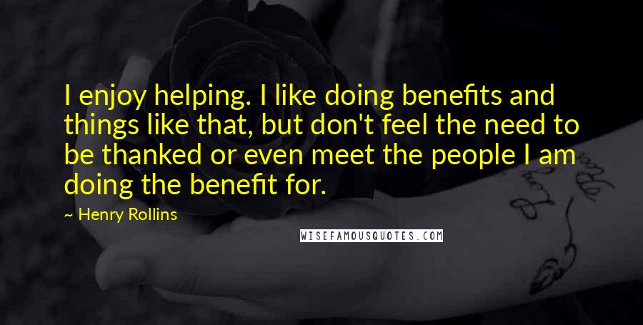 Henry Rollins Quotes: I enjoy helping. I like doing benefits and things like that, but don't feel the need to be thanked or even meet the people I am doing the benefit for.