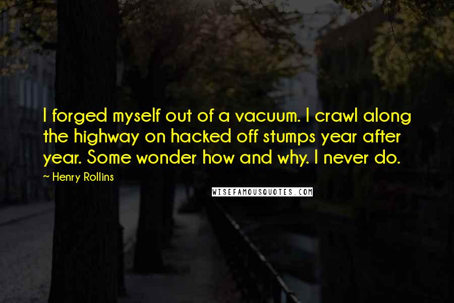 Henry Rollins Quotes: I forged myself out of a vacuum. I crawl along the highway on hacked off stumps year after year. Some wonder how and why. I never do.