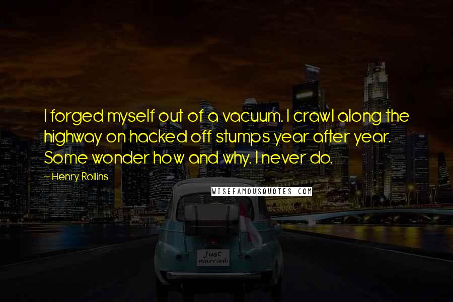 Henry Rollins Quotes: I forged myself out of a vacuum. I crawl along the highway on hacked off stumps year after year. Some wonder how and why. I never do.