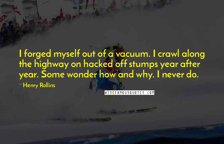 Henry Rollins Quotes: I forged myself out of a vacuum. I crawl along the highway on hacked off stumps year after year. Some wonder how and why. I never do.