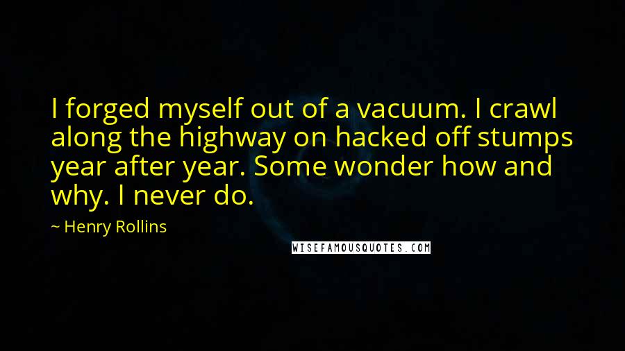 Henry Rollins Quotes: I forged myself out of a vacuum. I crawl along the highway on hacked off stumps year after year. Some wonder how and why. I never do.