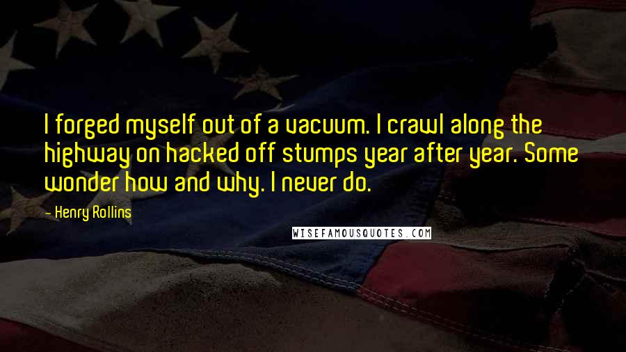 Henry Rollins Quotes: I forged myself out of a vacuum. I crawl along the highway on hacked off stumps year after year. Some wonder how and why. I never do.