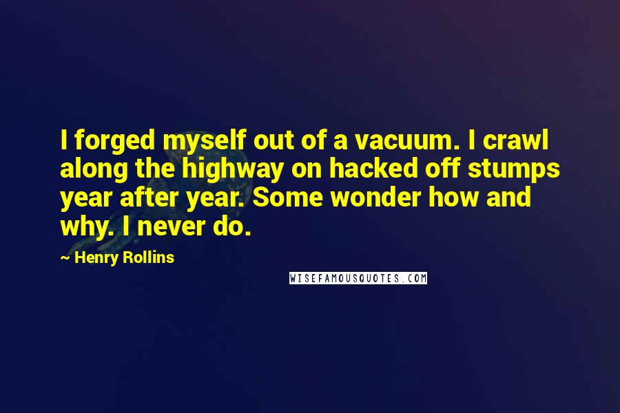 Henry Rollins Quotes: I forged myself out of a vacuum. I crawl along the highway on hacked off stumps year after year. Some wonder how and why. I never do.