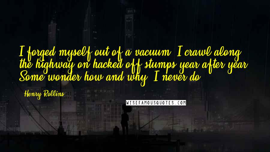 Henry Rollins Quotes: I forged myself out of a vacuum. I crawl along the highway on hacked off stumps year after year. Some wonder how and why. I never do.