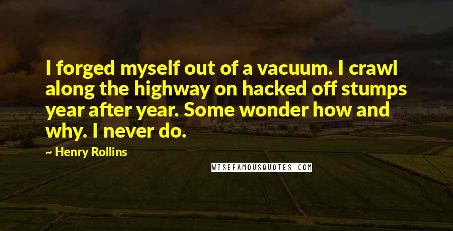 Henry Rollins Quotes: I forged myself out of a vacuum. I crawl along the highway on hacked off stumps year after year. Some wonder how and why. I never do.