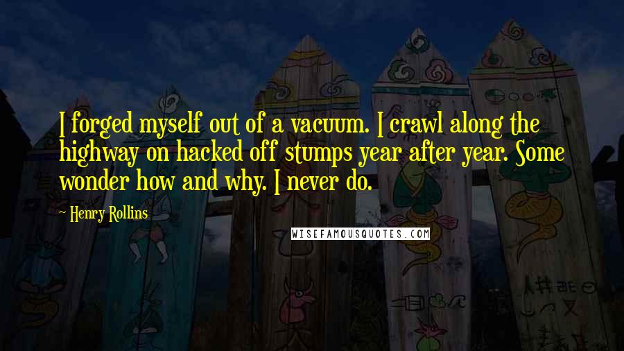 Henry Rollins Quotes: I forged myself out of a vacuum. I crawl along the highway on hacked off stumps year after year. Some wonder how and why. I never do.