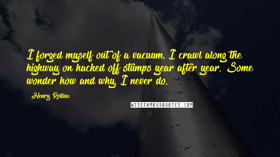 Henry Rollins Quotes: I forged myself out of a vacuum. I crawl along the highway on hacked off stumps year after year. Some wonder how and why. I never do.