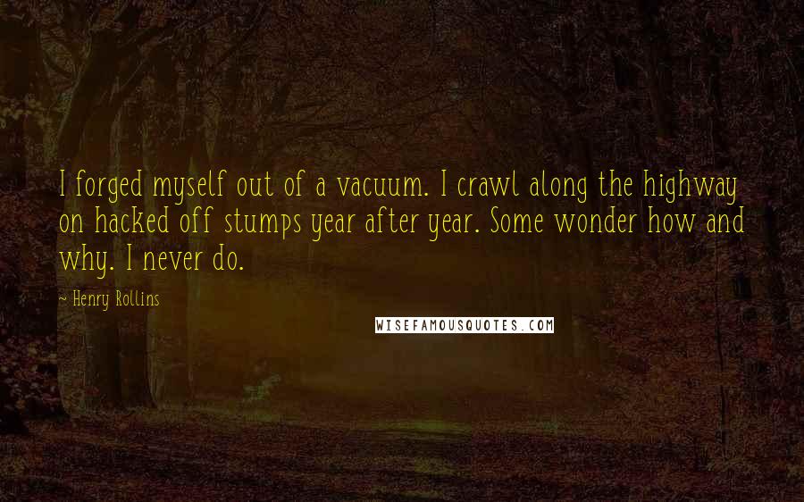 Henry Rollins Quotes: I forged myself out of a vacuum. I crawl along the highway on hacked off stumps year after year. Some wonder how and why. I never do.