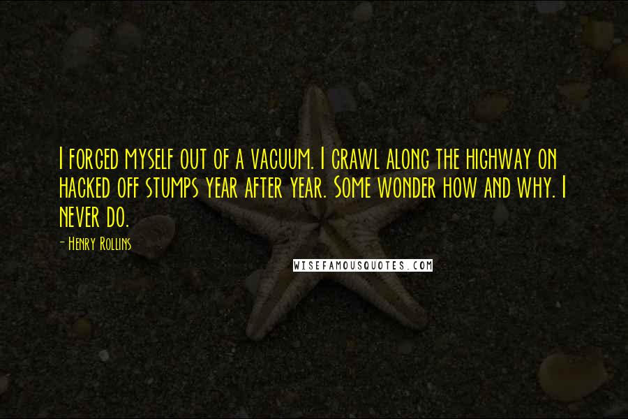 Henry Rollins Quotes: I forged myself out of a vacuum. I crawl along the highway on hacked off stumps year after year. Some wonder how and why. I never do.